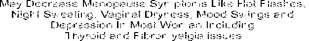 Decreases Menopause Symptoms Like Hot Flashes, Night Sweating, 
Vaginal Dryness, Mood Swings and Depression In Most Woman Including 
Thyroid and Fibromyalgia issues.